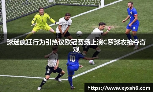 球迷疯狂行为引热议欧冠赛场上演C罗球衣抢夺奇观